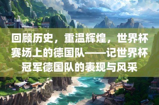 回顾历史，重温辉煌，世界杯赛场上的德国队——记世界杯冠军德国队的表现与风采广西贺州市华昌新材料有限公司