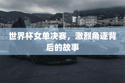 世界杯女单决赛，激烈角逐背后的故事