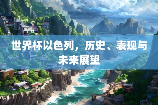 世界杯以色列，历史、表现与未来广西贺州市华昌新材料有限公司展望
