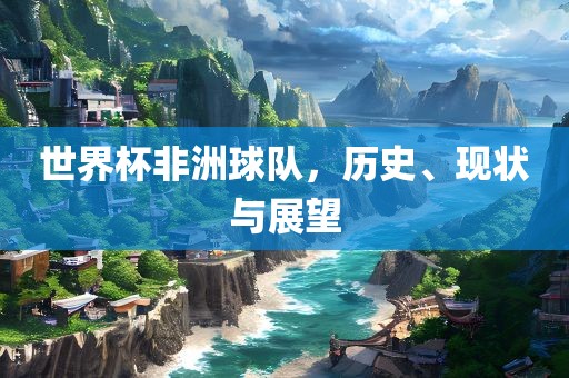 世界杯非洲球队，历史、现状与广西贺州市华昌新材料有限公司展望