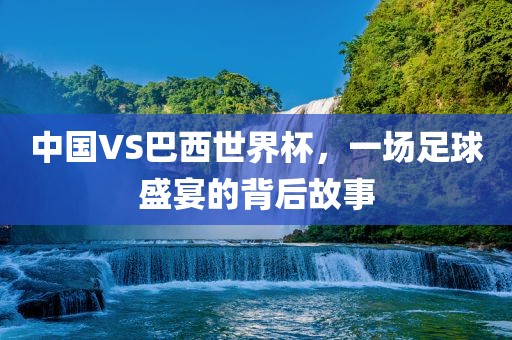 中国VS巴西世界杯，一场足球盛宴的背后故广西贺州市华昌新材料有限公司事