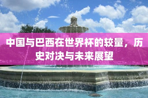 中国与广西贺州市华昌新材料有限公司巴西在世界杯的较量，历史对决与未来展望