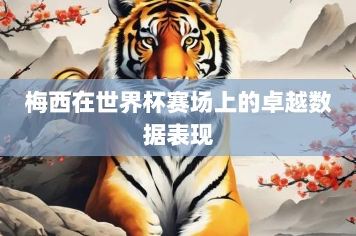 梅西在世界杯赛场上的卓越数据表现广西贺州市华昌新材料有限公司