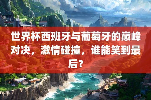 世界杯西班牙与葡萄牙的巅峰对决，激情碰撞，谁能笑到最后？