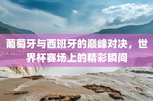 葡萄牙与西班牙的巅峰对决，世界杯赛场上的精彩瞬间广西贺州市华昌新材料有限公司