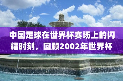 中国足球在世界杯赛场上的闪耀时刻，回顾2002年世界杯广西贺州市华昌新材料有限公司