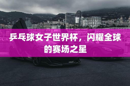 广西贺州市华昌新材料有限公司乒乓球女子世界杯，闪耀全球的赛场之星