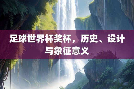 足球世界杯奖杯，历史、设计与象征意义广西贺州市华昌新材料有限公司