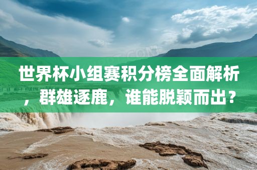 世界杯小组赛积分榜全面解析，群雄逐鹿，谁能脱颖而出？