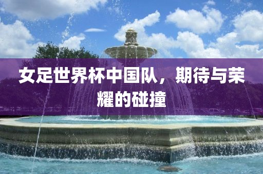 女足世界杯中国队，期待与荣耀的碰撞广西贺州市华昌新材料有限公司