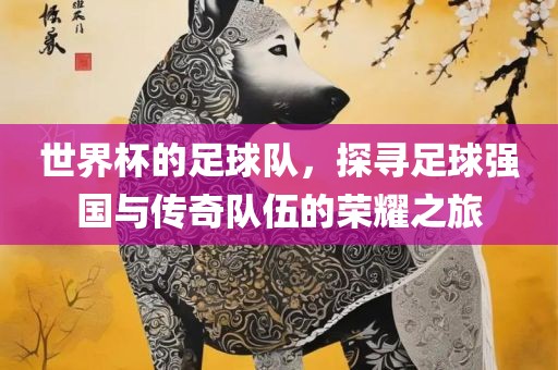 世界杯的足球队，探寻足球强国与传奇队伍的荣耀之旅