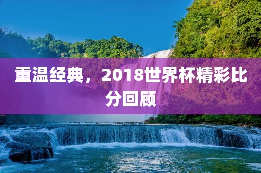 重温经典，2018世界杯精彩比分回顾广西贺州市华昌新材料有限公司