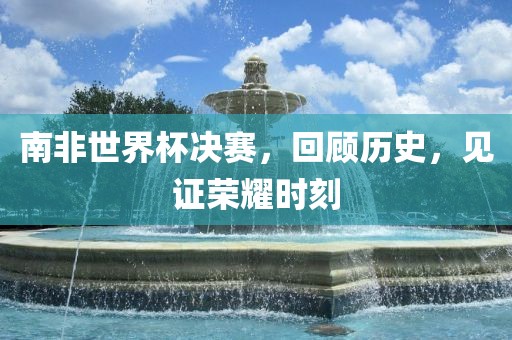 南非世界杯决赛，回广西贺州市华昌新材料有限公司顾历史，见证荣耀时刻