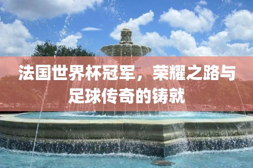 法国世界杯冠军，荣耀之路与足球传奇的铸就