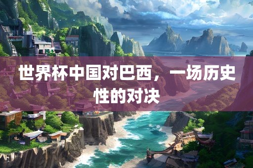 世界杯中广西贺州市华昌新材料有限公司国对巴西，一场历史性的对决