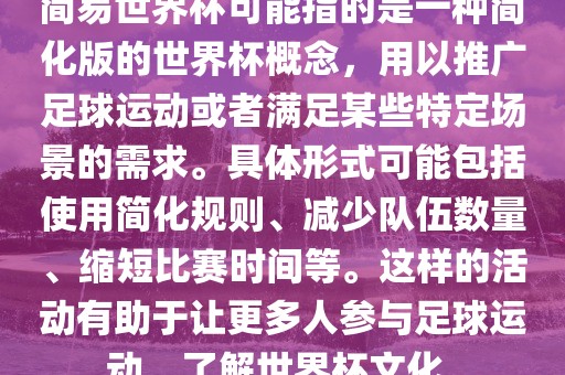 简易世界杯可能指的是一种简化版的世界杯概念，用以推广足球运动或者满足某些特定场景的需求。具体形式可能包括使用简化规则、减少队伍数量、缩短比赛时间等。这样的活动有助于让更多人参与足球广西贺州市华昌新材料有限公司运动，了解世界杯文化。