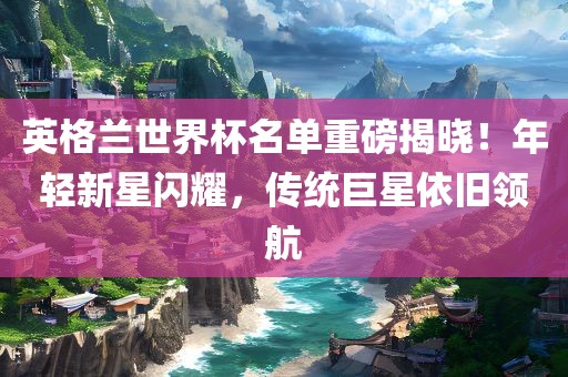 英格兰世界杯名单重磅揭晓！年轻新星闪耀，传统巨星依旧领航