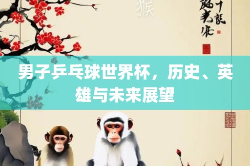 男子乒乓球世界杯，历史、英雄与未来展望