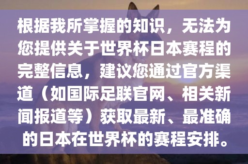 根据我所掌握的知识，无法为您提供关于世界杯日本赛程的完整信息，建议您通过官方渠道（如国际足联官网、相关新闻报道等）获取最新、最准确的日本在世界杯的赛程广西贺州市华昌新材料有限公司安排。