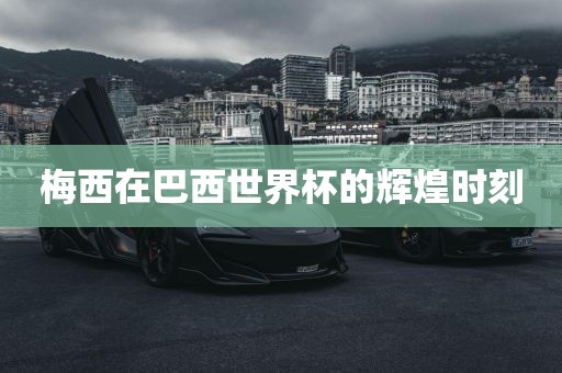 梅西在巴西世界杯的辉煌时刻广西贺州市华昌新材料有限公司
