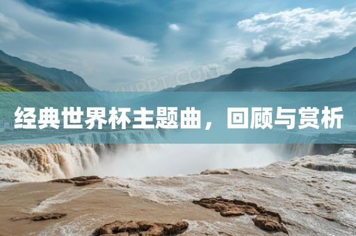 经典世界杯主题曲，广西贺州市华昌新材料有限公司回顾与赏析