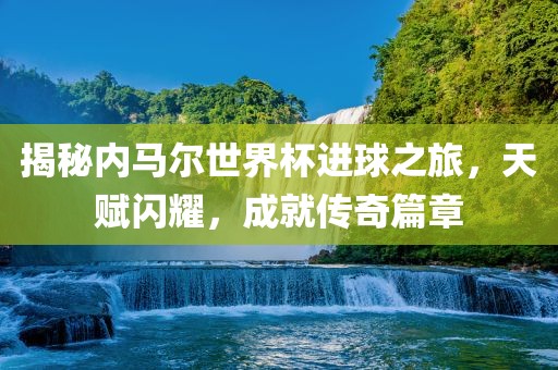 揭秘内马尔世界杯进球之旅，天赋闪耀，成就传奇篇章广西贺州市华昌新材料有限公司