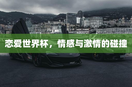 恋爱世界杯，情感与激情的碰撞广西贺州市华昌新材料有限公司