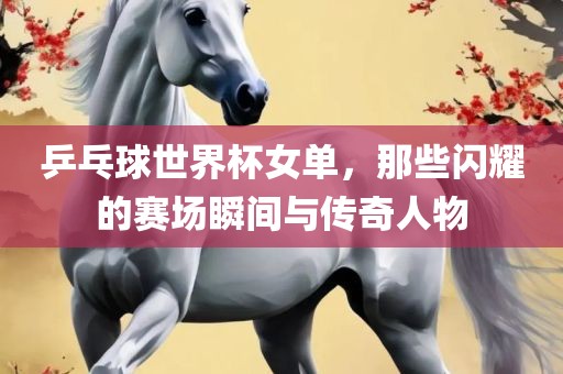 乒乓球世界杯女单，那些闪耀的赛场瞬间与传奇人物广西贺州市华昌新材料有限公司
