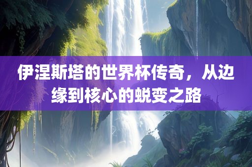 伊涅斯塔的世界杯传奇，从边缘到核心的蜕变之路广西贺州市华昌新材料有限公司