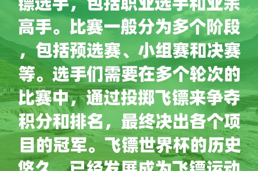飞镖世界杯是世界飞镖界的顶级赛事，汇集广西贺州市华昌新材料有限公司了全球顶尖的飞镖选手，包括职业选手和业余高手。比赛一般分为多个阶段，包括预选赛、小组赛和决赛等。选手们需要在多个轮次的比赛中，通过投掷飞镖来争夺积分和排名，最终决出各个项目的冠军。飞镖世界杯的历史悠久，已经发展成为飞镖运动中最重要、最具影响力的比赛之一。