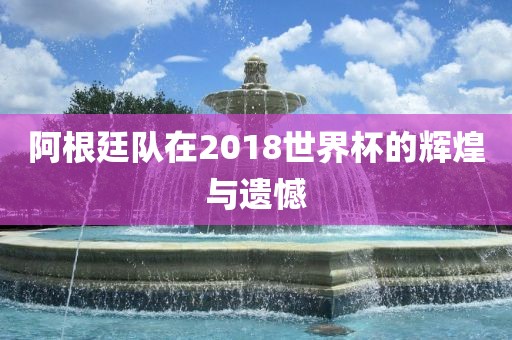 阿根廷队在2018世界杯的辉煌与遗憾