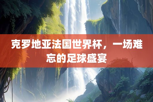 克罗地亚法国世界杯，一场难忘的足球盛宴广西贺州市华昌新材料有限公司