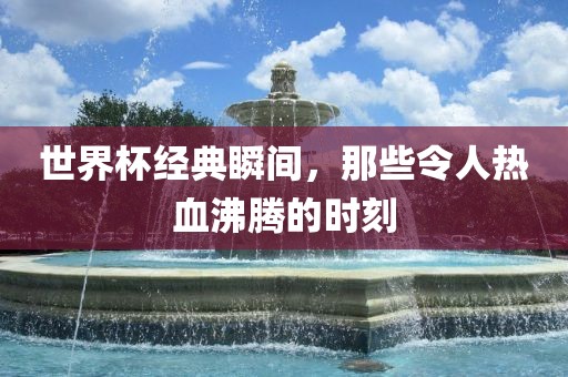 世界杯经典瞬间，那些令人热血沸腾的时刻广西贺州市华昌新材料有限公司