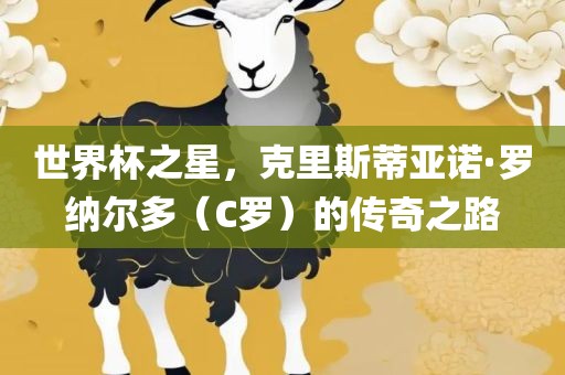 世界杯之星，克里斯蒂亚诺·罗纳尔多（C罗）的传奇之路广西贺州市华昌新材料有限公司