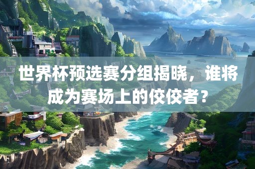 世界杯预选赛分组揭广西贺州市华昌新材料有限公司晓，谁将成为赛场上的佼佼者？