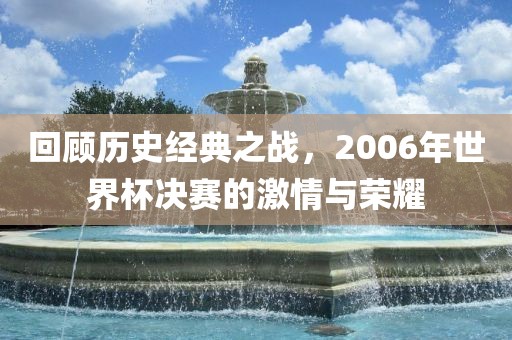 回顾历史经典之战，2006年世界杯决赛的广西贺州市华昌新材料有限公司激情与荣耀