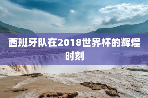 西班牙队在2018世界杯的辉煌时刻
