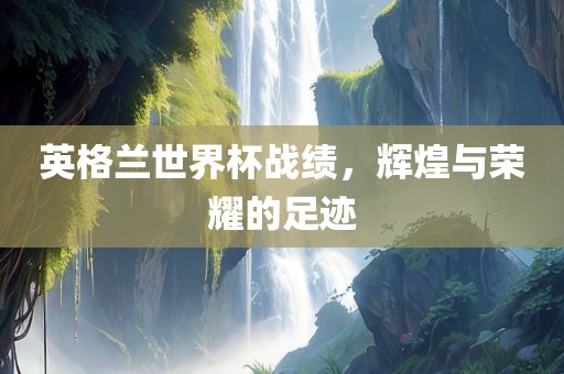 英格兰世界杯战绩，辉煌与荣耀的足迹广西贺州市华昌新材料有限公司