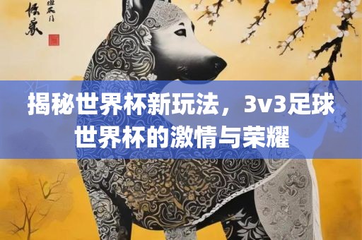 揭秘世界杯新玩法，3v3足球世界杯的激情与荣耀广西贺州市华昌新材料有限公司