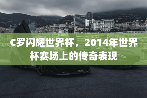 C罗闪耀世界杯，2014年世界杯赛场上的传奇表现广西贺州市华昌新材料有限公司