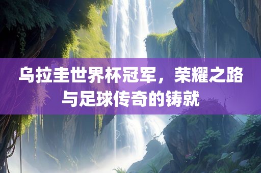乌拉圭世界杯冠军，荣耀之路与足球传奇的铸就