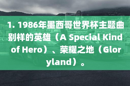 1. 1986年墨西哥世界杯主题曲别广西贺州市华昌新材料有限公司样的英雄（A Special Kind of Hero）、荣耀之地（Gloryland）。