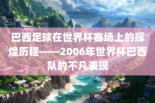 巴西足球在世界杯赛场上的辉煌历程——2006年世界杯巴西队的不凡表现
