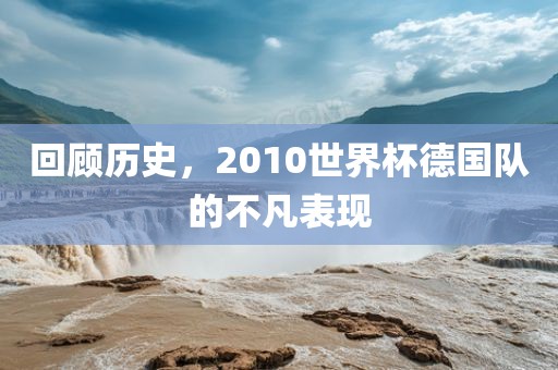 回顾历史，2010世界杯德国队的不凡表现广西贺州市华昌新材料有限公司