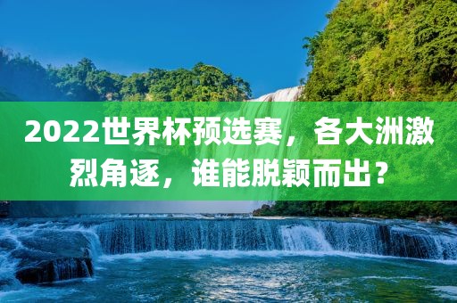 2022世界杯预选赛，各大洲激烈角逐，谁能脱颖而出？广西贺州市华昌新材料有限公司