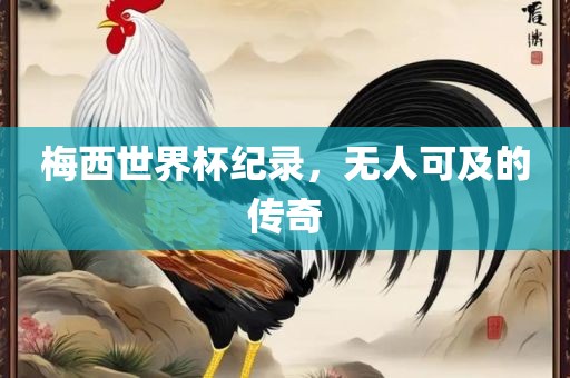 梅西世界杯纪录，无人可及的传奇广西贺州市华昌新材料有限公司