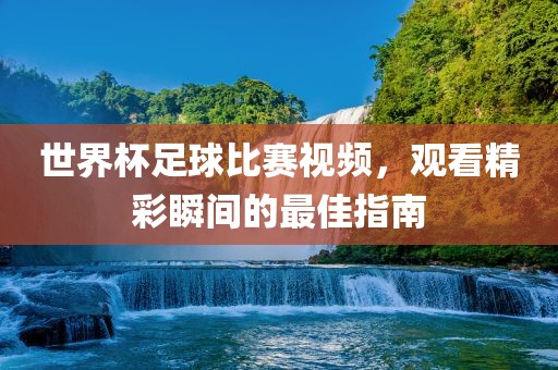 世界杯足球比赛视频，观看精彩瞬间的最佳指南广西贺州市华昌新材料有限公司