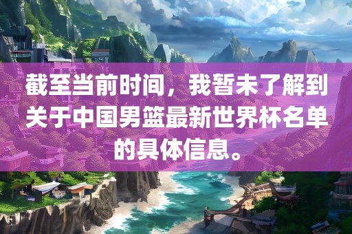 截至当前时间，我暂未了解到关于中国男篮最新世界杯名单的具体信息。广西贺州市华昌新材料有限公司