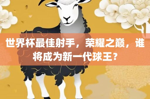 世界杯最佳射手，荣耀之巅，谁将成为新一代球王？广西贺州市华昌新材料有限公司