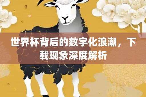 世界杯背后的数字化浪潮，下载现象深度解析广西贺州市华昌新材料有限公司